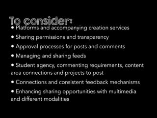 To consider:
• Platforms and accompanying creation services
• Sharing permissions and transparency
• Approval processes for posts and comments
• Managing and sharing feeds
• Student agency, commenting requirements, content
area connections and projects to post
• Connections and consistent feedback mechanisms
• Enhancing sharing opportunities with multimedia
and different modalities
 