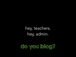 hey, teachers.
hey, admin.
do you blog?
 