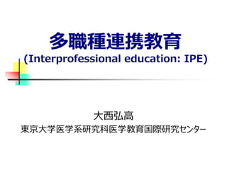多職種連携教育
(Interprofessional education: IPE)
大西弘高
東京大学医学系研究科医学教育国際研究センター
 