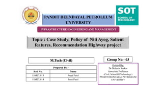 M.Tech (Civil)
1
INFRASTRUCTURE ENGINEERING AND MANAGEMENT
PANDIT DEENDAYAL PETROLEUM
UNIVERSITY
Guided By:
Dr.Debasis Sarkar
Associate Professor
(Civil, School Of Technology )
PANDIT DEENDAYAL PETROLEUM
UNIVERSITY
Prepared By :-
Roll No. Name
18MCL013 Preet Patel
18MCL014 Smit Patel
Group No:- 03
Topic : Case Study, Policy of Niti Ayog, Salient
features, Recommendation Highway project
 