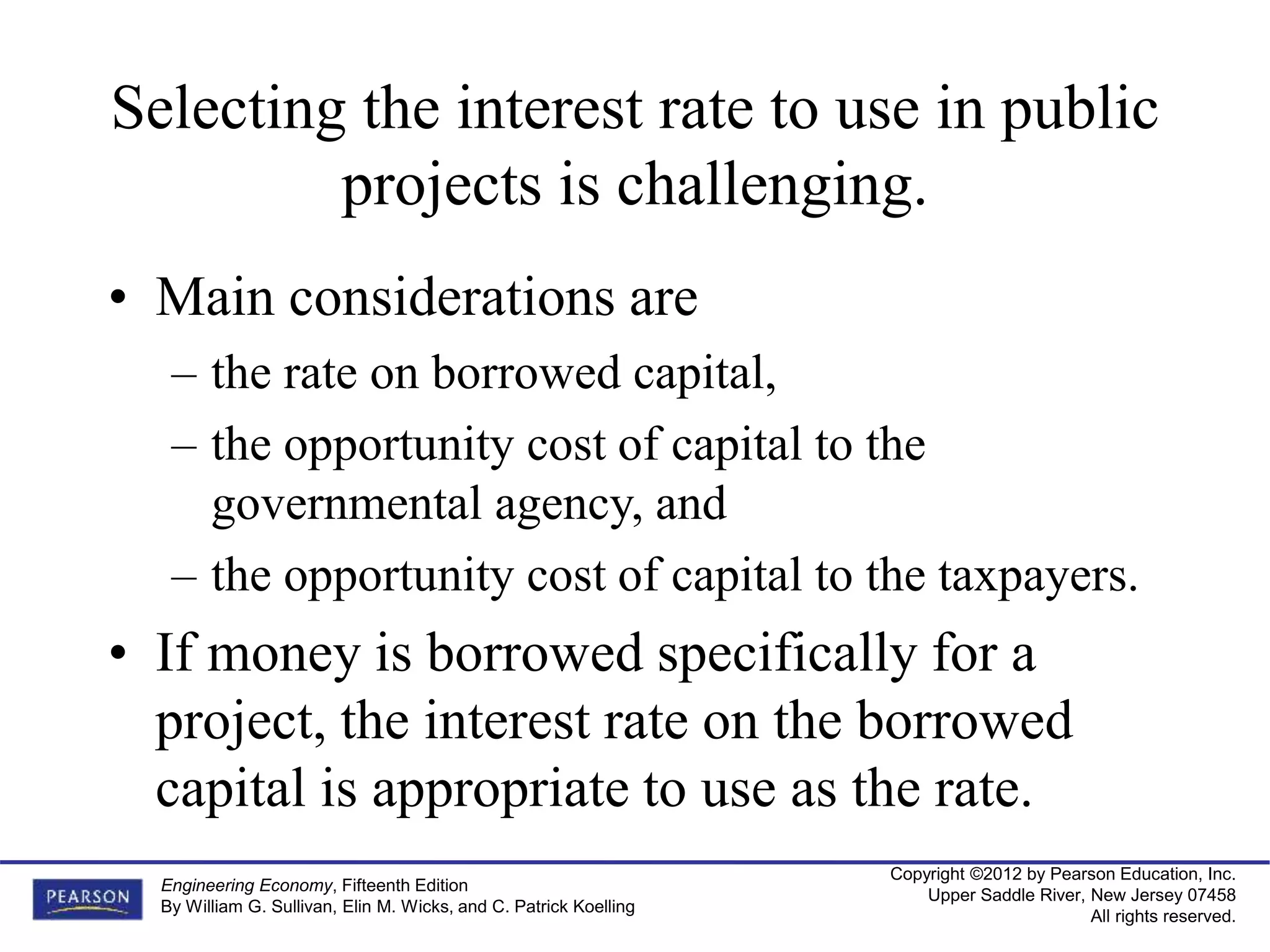 Copyright ©2012 by Pearson Education, Inc.
Upper Saddle River, New Jersey 07458
All rights reserved.
Engineering Economy, Fifteenth Edition
By William G. Sullivan, Elin M. Wicks, and C. Patrick Koelling
Selecting the interest rate to use in public
projects is challenging.
• Main considerations are
– the rate on borrowed capital,
– the opportunity cost of capital to the
governmental agency, and
– the opportunity cost of capital to the taxpayers.
• If money is borrowed specifically for a
project, the interest rate on the borrowed
capital is appropriate to use as the rate.
 