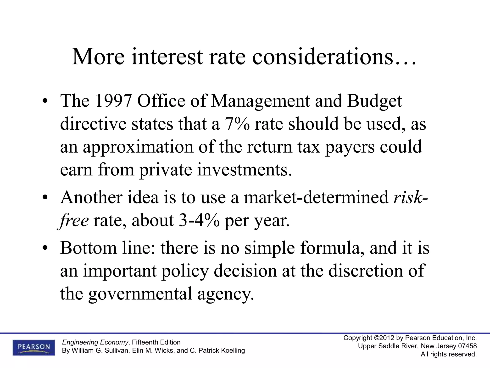 Copyright ©2012 by Pearson Education, Inc.
Upper Saddle River, New Jersey 07458
All rights reserved.
Engineering Economy, Fifteenth Edition
By William G. Sullivan, Elin M. Wicks, and C. Patrick Koelling
More interest rate considerations…
• The 1997 Office of Management and Budget
directive states that a 7% rate should be used, as
an approximation of the return tax payers could
earn from private investments.
• Another idea is to use a market-determined risk-
free rate, about 3-4% per year.
• Bottom line: there is no simple formula, and it is
an important policy decision at the discretion of
the governmental agency.
 