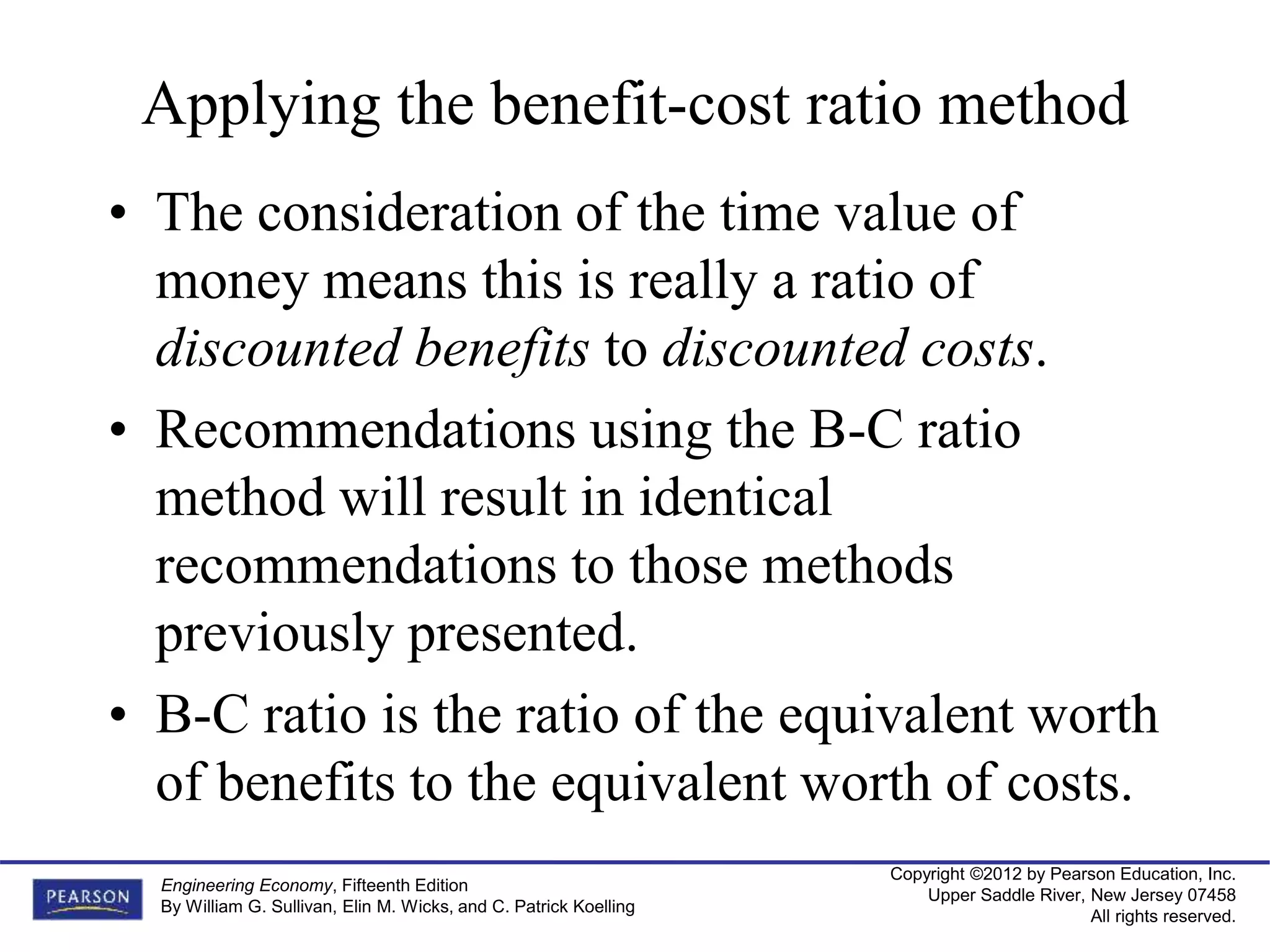 Copyright ©2012 by Pearson Education, Inc.
Upper Saddle River, New Jersey 07458
All rights reserved.
Engineering Economy, Fifteenth Edition
By William G. Sullivan, Elin M. Wicks, and C. Patrick Koelling
Applying the benefit-cost ratio method
• The consideration of the time value of
money means this is really a ratio of
discounted benefits to discounted costs.
• Recommendations using the B-C ratio
method will result in identical
recommendations to those methods
previously presented.
• B-C ratio is the ratio of the equivalent worth
of benefits to the equivalent worth of costs.
 