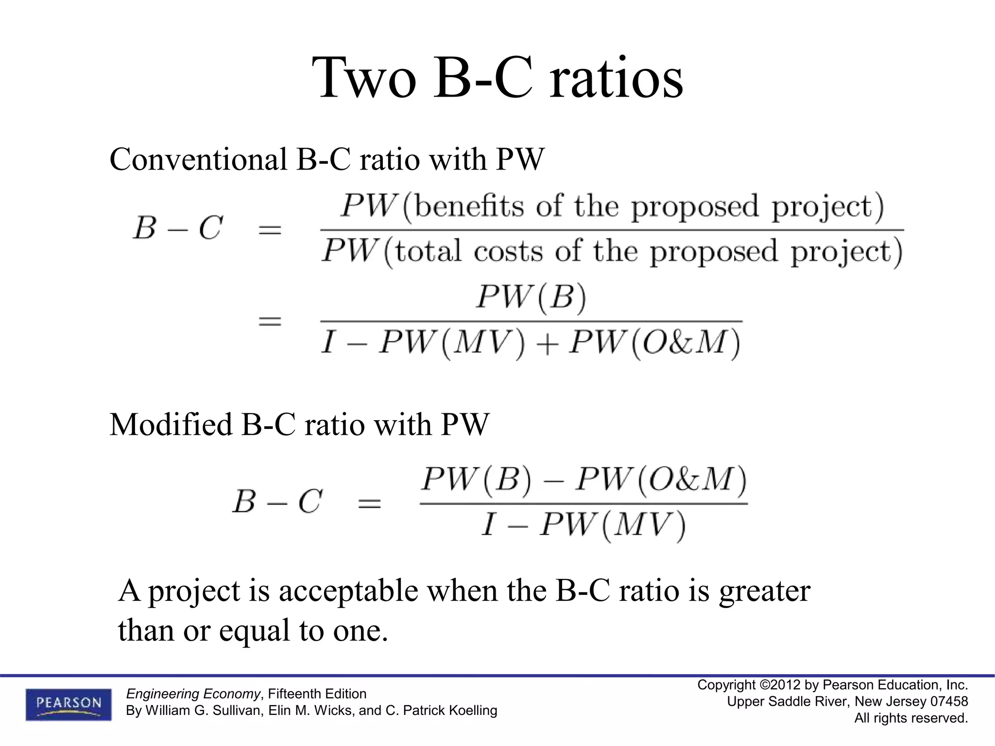 Copyright ©2012 by Pearson Education, Inc.
Upper Saddle River, New Jersey 07458
All rights reserved.
Engineering Economy, Fifteenth Edition
By William G. Sullivan, Elin M. Wicks, and C. Patrick Koelling
Two B-C ratios
Conventional B-C ratio with PW
Modified B-C ratio with PW
A project is acceptable when the B-C ratio is greater
than or equal to one.
 