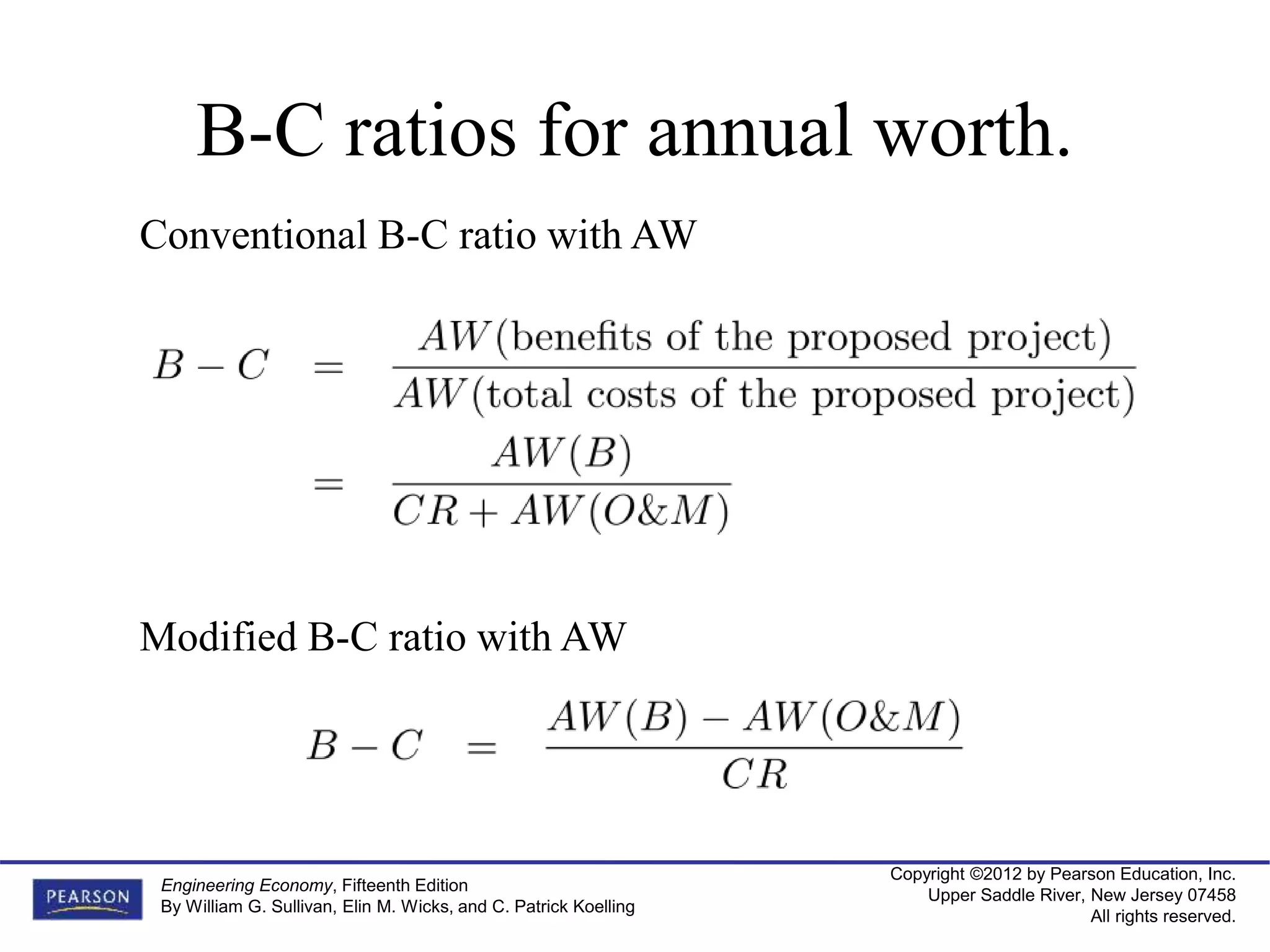 Copyright ©2012 by Pearson Education, Inc.
Upper Saddle River, New Jersey 07458
All rights reserved.
Engineering Economy, Fifteenth Edition
By William G. Sullivan, Elin M. Wicks, and C. Patrick Koelling
B-C ratios for annual worth.
Conventional B-C ratio with AW
Modified B-C ratio with AW
 
