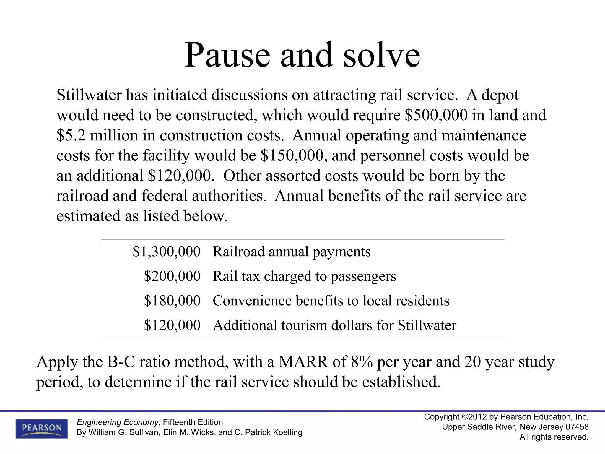 Copyright ©2012 by Pearson Education, Inc.
Upper Saddle River, New Jersey 07458
All rights reserved.
Engineering Economy, Fifteenth Edition
By William G. Sullivan, Elin M. Wicks, and C. Patrick Koelling
Stillwater has initiated discussions on attracting rail service. A depot
would need to be constructed, which would require $500,000 in land and
$5.2 million in construction costs. Annual operating and maintenance
costs for the facility would be $150,000, and personnel costs would be
an additional $120,000. Other assorted costs would be born by the
railroad and federal authorities. Annual benefits of the rail service are
estimated as listed below.
$1,300,000 Railroad annual payments
$200,000 Rail tax charged to passengers
$180,000 Convenience benefits to local residents
$120,000 Additional tourism dollars for Stillwater
Apply the B-C ratio method, with a MARR of 8% per year and 20 year study
period, to determine if the rail service should be established.
Pause and solve
 