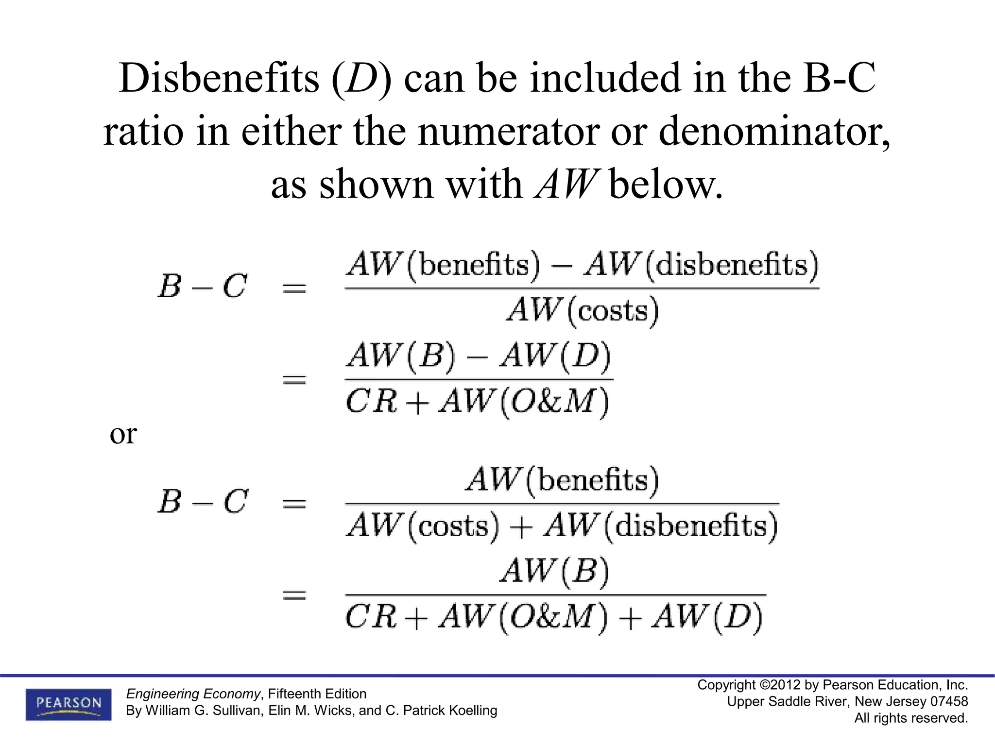 Copyright ©2012 by Pearson Education, Inc.
Upper Saddle River, New Jersey 07458
All rights reserved.
Engineering Economy, Fifteenth Edition
By William G. Sullivan, Elin M. Wicks, and C. Patrick Koelling
Disbenefits (D) can be included in the B-C
ratio in either the numerator or denominator,
as shown with AW below.
or
 