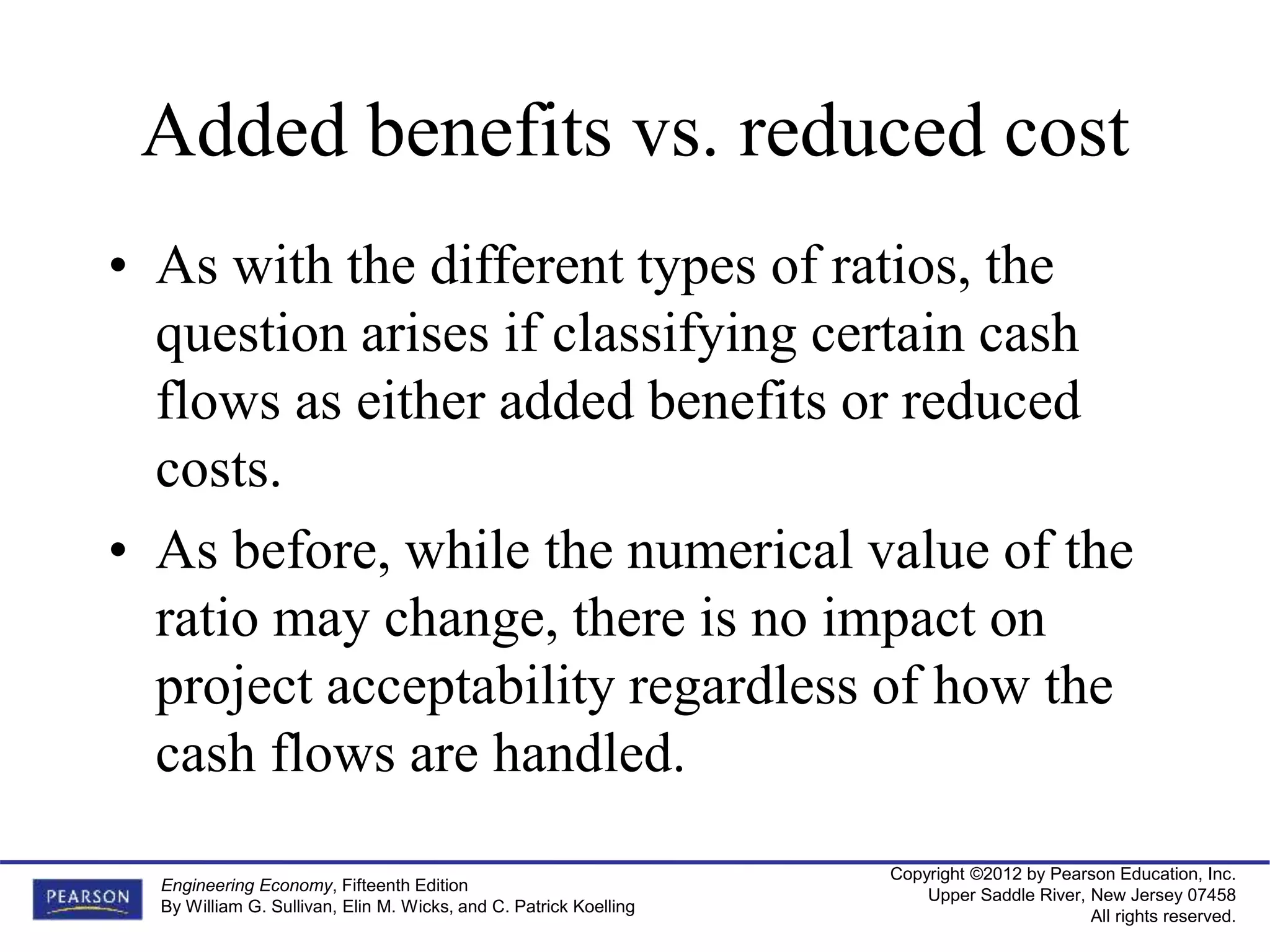 Copyright ©2012 by Pearson Education, Inc.
Upper Saddle River, New Jersey 07458
All rights reserved.
Engineering Economy, Fifteenth Edition
By William G. Sullivan, Elin M. Wicks, and C. Patrick Koelling
Added benefits vs. reduced cost
• As with the different types of ratios, the
question arises if classifying certain cash
flows as either added benefits or reduced
costs.
• As before, while the numerical value of the
ratio may change, there is no impact on
project acceptability regardless of how the
cash flows are handled.
 