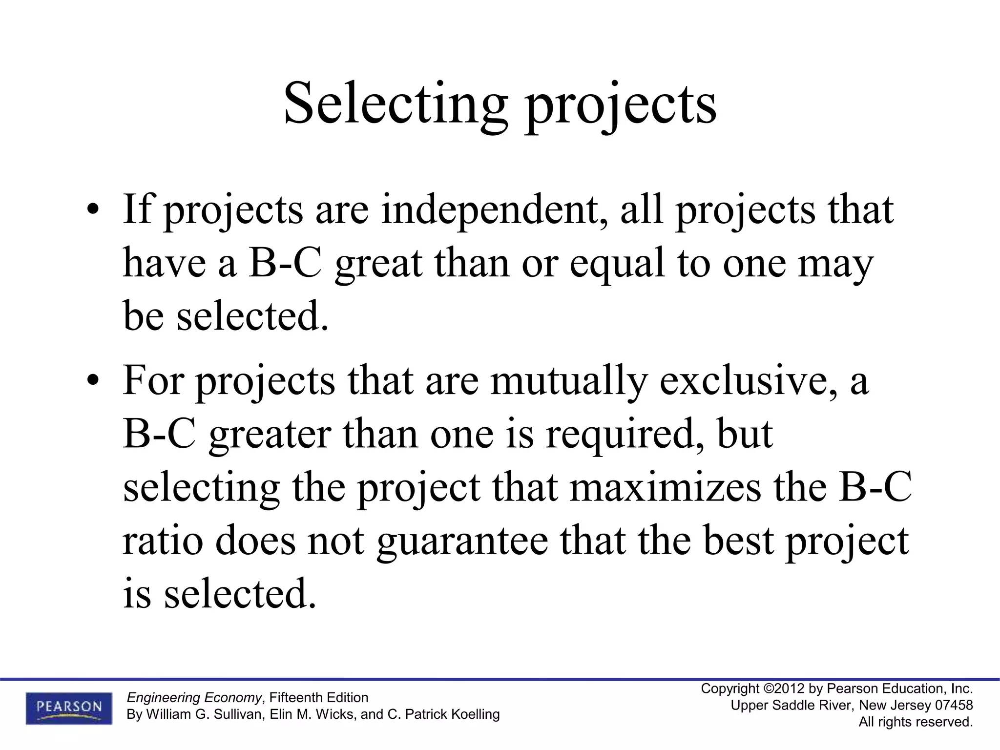Copyright ©2012 by Pearson Education, Inc.
Upper Saddle River, New Jersey 07458
All rights reserved.
Engineering Economy, Fifteenth Edition
By William G. Sullivan, Elin M. Wicks, and C. Patrick Koelling
Selecting projects
• If projects are independent, all projects that
have a B-C great than or equal to one may
be selected.
• For projects that are mutually exclusive, a
B-C greater than one is required, but
selecting the project that maximizes the B-C
ratio does not guarantee that the best project
is selected.
 