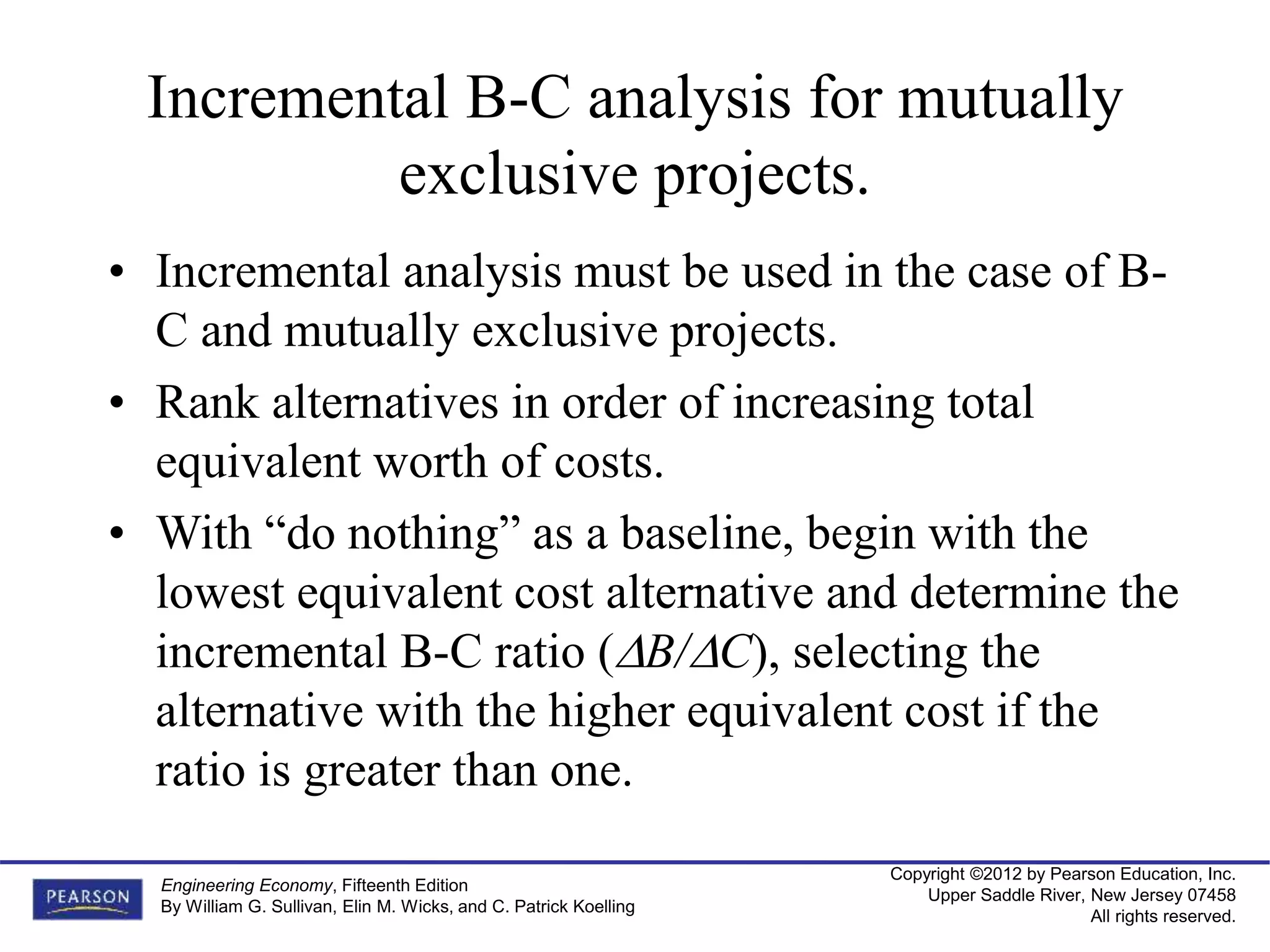 Copyright ©2012 by Pearson Education, Inc.
Upper Saddle River, New Jersey 07458
All rights reserved.
Engineering Economy, Fifteenth Edition
By William G. Sullivan, Elin M. Wicks, and C. Patrick Koelling
Incremental B-C analysis for mutually
exclusive projects.
• Incremental analysis must be used in the case of B-
C and mutually exclusive projects.
• Rank alternatives in order of increasing total
equivalent worth of costs.
• With “do nothing” as a baseline, begin with the
lowest equivalent cost alternative and determine the
incremental B-C ratio (B/C), selecting the
alternative with the higher equivalent cost if the
ratio is greater than one.
 