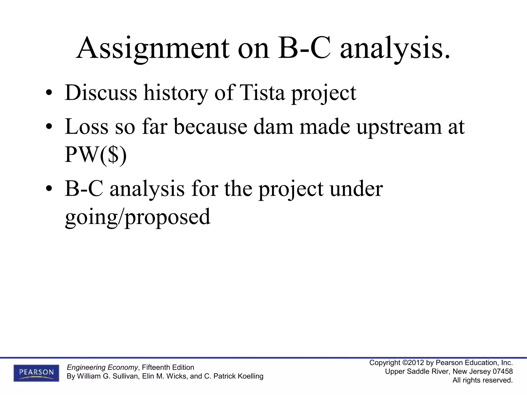 Copyright ©2012 by Pearson Education, Inc.
Upper Saddle River, New Jersey 07458
All rights reserved.
Engineering Economy, Fifteenth Edition
By William G. Sullivan, Elin M. Wicks, and C. Patrick Koelling
Assignment on B-C analysis.
• Discuss history of Tista project
• Loss so far because dam made upstream at
PW($)
• B-C analysis for the project under
going/proposed
 