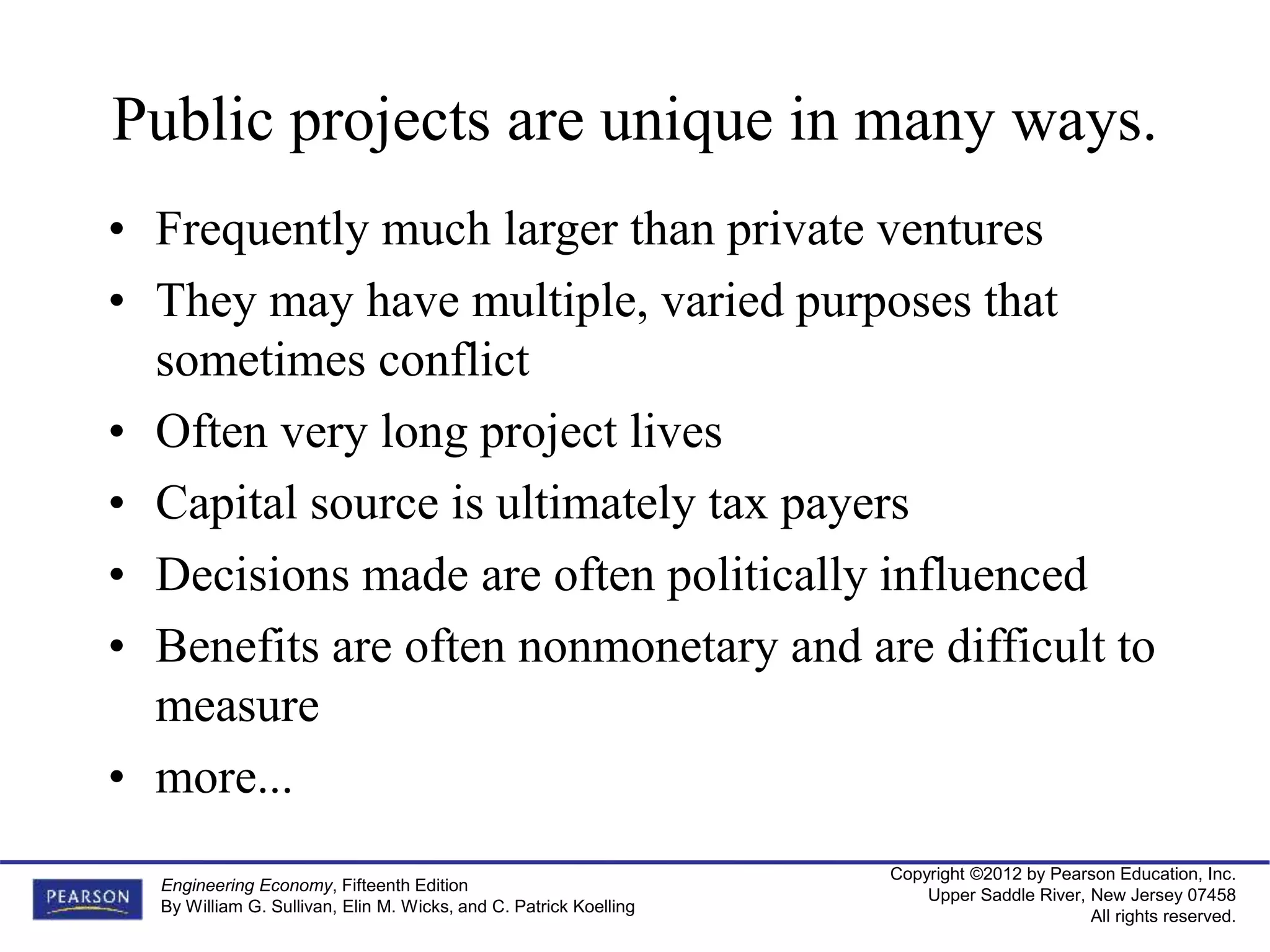 Copyright ©2012 by Pearson Education, Inc.
Upper Saddle River, New Jersey 07458
All rights reserved.
Engineering Economy, Fifteenth Edition
By William G. Sullivan, Elin M. Wicks, and C. Patrick Koelling
Public projects are unique in many ways.
• Frequently much larger than private ventures
• They may have multiple, varied purposes that
sometimes conflict
• Often very long project lives
• Capital source is ultimately tax payers
• Decisions made are often politically influenced
• Benefits are often nonmonetary and are difficult to
measure
• more...
 