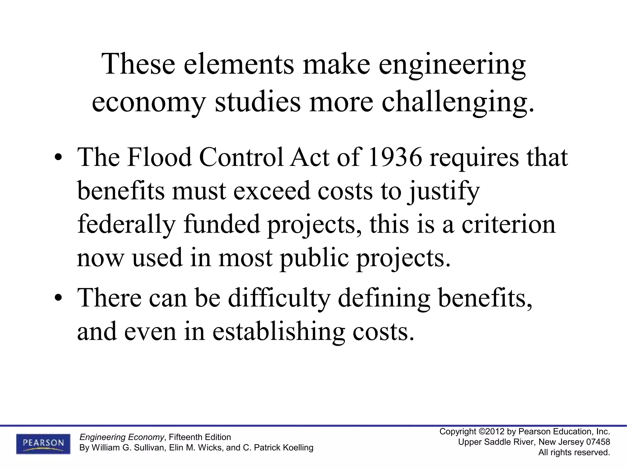 Copyright ©2012 by Pearson Education, Inc.
Upper Saddle River, New Jersey 07458
All rights reserved.
Engineering Economy, Fifteenth Edition
By William G. Sullivan, Elin M. Wicks, and C. Patrick Koelling
These elements make engineering
economy studies more challenging.
• The Flood Control Act of 1936 requires that
benefits must exceed costs to justify
federally funded projects, this is a criterion
now used in most public projects.
• There can be difficulty defining benefits,
and even in establishing costs.
 
