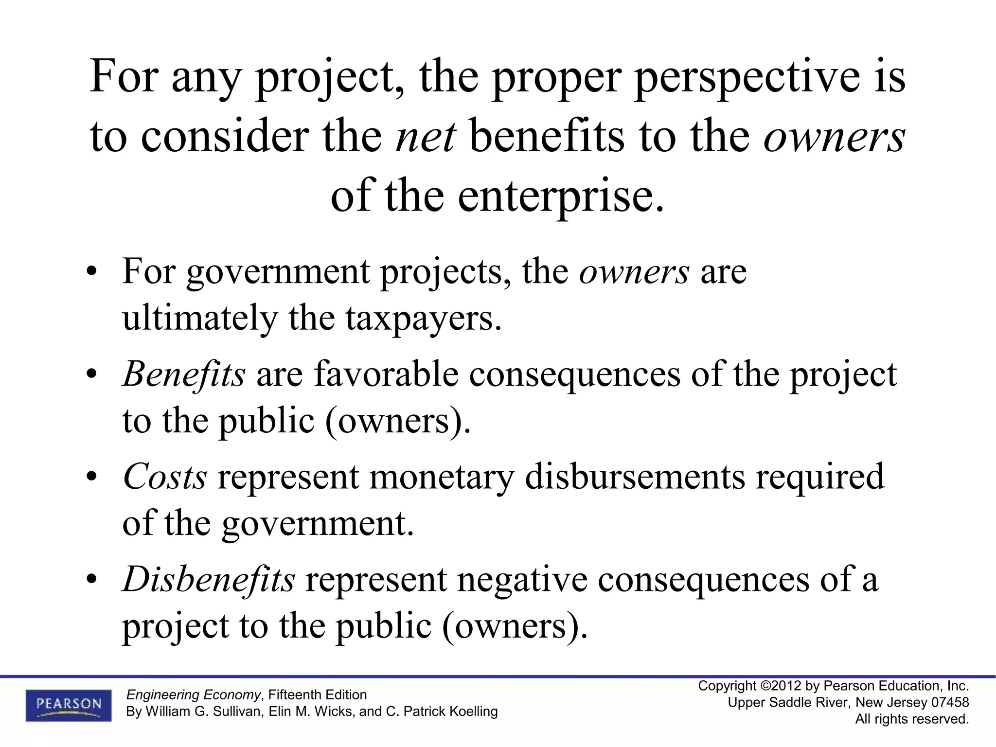 Copyright ©2012 by Pearson Education, Inc.
Upper Saddle River, New Jersey 07458
All rights reserved.
Engineering Economy, Fifteenth Edition
By William G. Sullivan, Elin M. Wicks, and C. Patrick Koelling
For any project, the proper perspective is
to consider the net benefits to the owners
of the enterprise.
• For government projects, the owners are
ultimately the taxpayers.
• Benefits are favorable consequences of the project
to the public (owners).
• Costs represent monetary disbursements required
of the government.
• Disbenefits represent negative consequences of a
project to the public (owners).
 