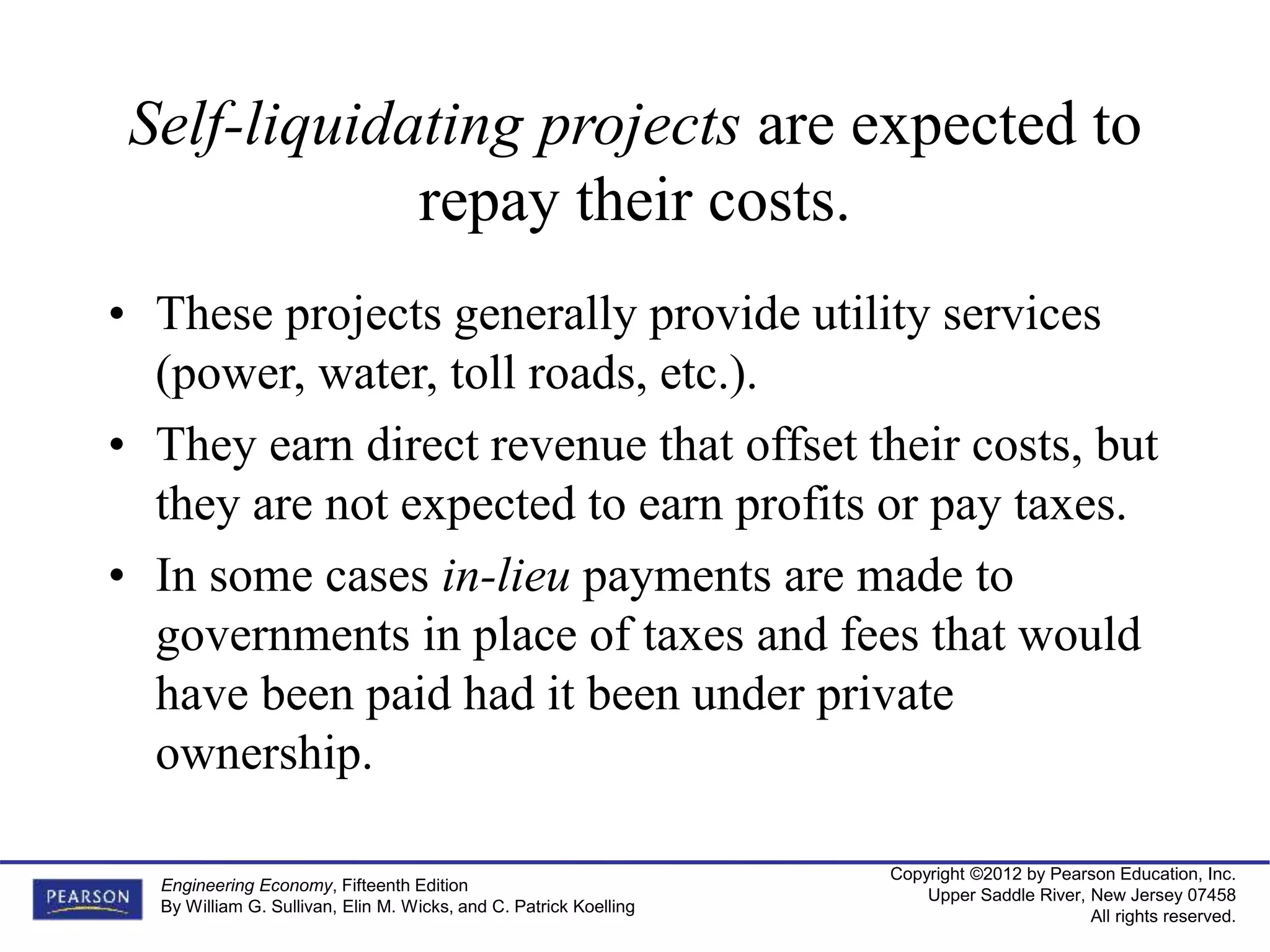 Copyright ©2012 by Pearson Education, Inc.
Upper Saddle River, New Jersey 07458
All rights reserved.
Engineering Economy, Fifteenth Edition
By William G. Sullivan, Elin M. Wicks, and C. Patrick Koelling
Self-liquidating projects are expected to
repay their costs.
• These projects generally provide utility services
(power, water, toll roads, etc.).
• They earn direct revenue that offset their costs, but
they are not expected to earn profits or pay taxes.
• In some cases in-lieu payments are made to
governments in place of taxes and fees that would
have been paid had it been under private
ownership.
 