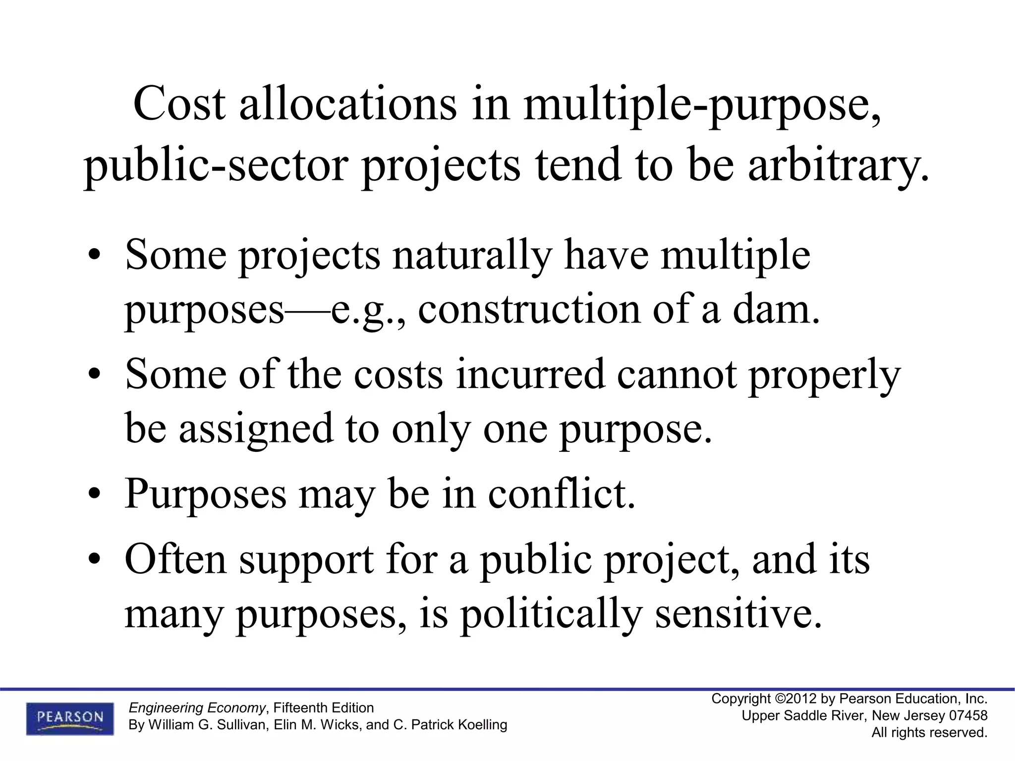 Copyright ©2012 by Pearson Education, Inc.
Upper Saddle River, New Jersey 07458
All rights reserved.
Engineering Economy, Fifteenth Edition
By William G. Sullivan, Elin M. Wicks, and C. Patrick Koelling
Cost allocations in multiple-purpose,
public-sector projects tend to be arbitrary.
• Some projects naturally have multiple
purposes—e.g., construction of a dam.
• Some of the costs incurred cannot properly
be assigned to only one purpose.
• Purposes may be in conflict.
• Often support for a public project, and its
many purposes, is politically sensitive.
 
