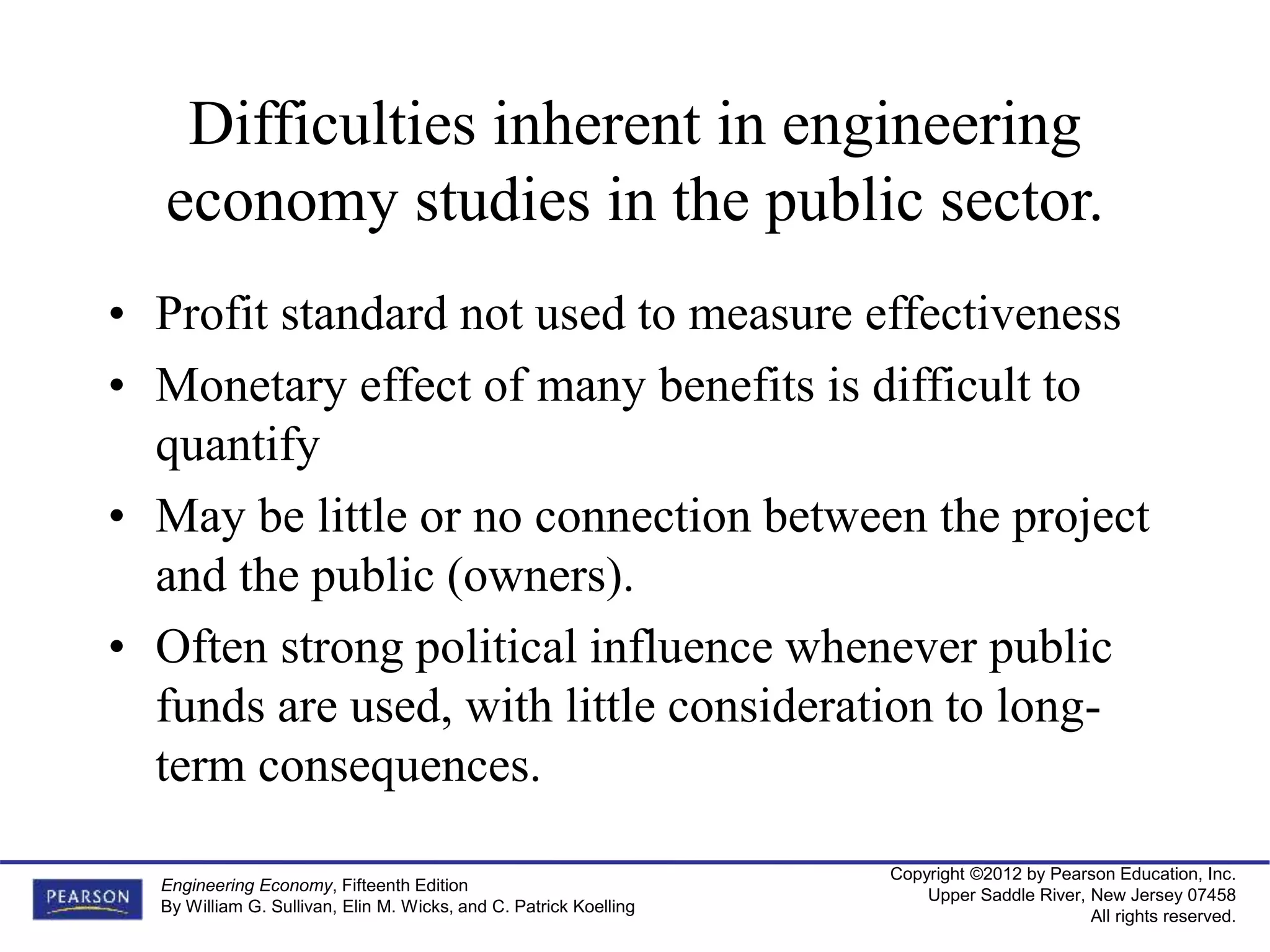Copyright ©2012 by Pearson Education, Inc.
Upper Saddle River, New Jersey 07458
All rights reserved.
Engineering Economy, Fifteenth Edition
By William G. Sullivan, Elin M. Wicks, and C. Patrick Koelling
Difficulties inherent in engineering
economy studies in the public sector.
• Profit standard not used to measure effectiveness
• Monetary effect of many benefits is difficult to
quantify
• May be little or no connection between the project
and the public (owners).
• Often strong political influence whenever public
funds are used, with little consideration to long-
term consequences.
 