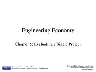 Copyright ©2012 by Pearson Education, Inc.
Upper Saddle River, New Jersey 07458
All rights reserved.
Engineering Economy, Fifteenth Edition
By William G. Sullivan, Elin M. Wicks, and C. Patrick Koelling
Engineering Economy
Chapter 5: Evaluating a Single Project
 