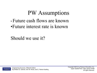 Copyright ©2012 by Pearson Education, Inc.
Upper Saddle River, New Jersey 07458
All rights reserved.
Engineering Economy, Fifteenth Edition
By William G. Sullivan, Elin M. Wicks, and C. Patrick Koelling
PW Assumptions
• Future cash flows are known
•Future interest rate is known
Should we use it?
 