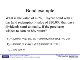 Copyright ©2012 by Pearson Education, Inc.
Upper Saddle River, New Jersey 07458
All rights reserved.
Engineering Economy, Fifteenth Edition
By William G. Sullivan, Elin M. Wicks, and C. Patrick Koelling
Bond example
What is the value of a 6%, 10-year bond with a
par (and redemption) value of $20,000 that pays
dividends semi-annually, if the purchaser
wishes to earn an 8% return?
VN = $20,000 (P/F, 4%, 20) + (0.03)$20,000 (P/A, 4%, 20)
VN = $17,282.18
VN = $20,000 (0.4564) + (0.03)$20,000 (13.5903)
 