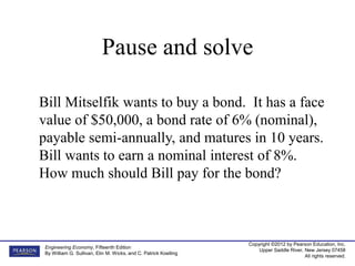 Copyright ©2012 by Pearson Education, Inc.
Upper Saddle River, New Jersey 07458
All rights reserved.
Engineering Economy, Fifteenth Edition
By William G. Sullivan, Elin M. Wicks, and C. Patrick Koelling
Bill Mitselfik wants to buy a bond. It has a face
value of $50,000, a bond rate of 6% (nominal),
payable semi-annually, and matures in 10 years.
Bill wants to earn a nominal interest of 8%.
How much should Bill pay for the bond?
Pause and solve
 