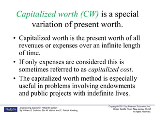 Copyright ©2012 by Pearson Education, Inc.
Upper Saddle River, New Jersey 07458
All rights reserved.
Engineering Economy, Fifteenth Edition
By William G. Sullivan, Elin M. Wicks, and C. Patrick Koelling
Capitalized worth (CW) is a special
variation of present worth.
• Capitalized worth is the present worth of all
revenues or expenses over an infinite length
of time.
• If only expenses are considered this is
sometimes referred to as capitalized cost.
• The capitalized worth method is especially
useful in problems involving endowments
and public projects with indefinite lives.
 