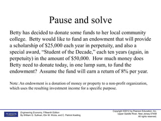 Copyright ©2012 by Pearson Education, Inc.
Upper Saddle River, New Jersey 07458
All rights reserved.
Engineering Economy, Fifteenth Edition
By William G. Sullivan, Elin M. Wicks, and C. Patrick Koelling
Betty has decided to donate some funds to her local community
college. Betty would like to fund an endowment that will provide
a scholarship of $25,000 each year in perpetuity, and also a
special award, “Student of the Decade,” each ten years (again, in
perpetuity) in the amount of $50,000. How much money does
Betty need to donate today, in one lump sum, to fund the
endowment? Assume the fund will earn a return of 8% per year.
Note: An endowment is a donation of money or property to a non-profit organization,
which uses the resulting investment income for a specific purpose.
Pause and solve
 