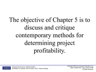 Copyright ©2012 by Pearson Education, Inc.
Upper Saddle River, New Jersey 07458
All rights reserved.
Engineering Economy, Fifteenth Edition
By William G. Sullivan, Elin M. Wicks, and C. Patrick Koelling
The objective of Chapter 5 is to
discuss and critique
contemporary methods for
determining project
profitability.
 
