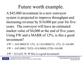 Copyright ©2012 by Pearson Education, Inc.
Upper Saddle River, New Jersey 07458
All rights reserved.
Engineering Economy, Fifteenth Edition
By William G. Sullivan, Elin M. Wicks, and C. Patrick Koelling
Future worth example.
A $45,000 investment in a new conveyor
system is projected to improve throughput and
increasing revenue by $14,000 per year for five
years. The conveyor will have an estimated
market value of $4,000 at the end of five years.
Using FW and a MARR of 12%, is this a good
investment?
FW = -$45,000(F/P, 12%, 5)+$14,000(F/A, 12%, 5)+$4,000
FW = $13,635.70  This is a good investment!
FW = -$45,000(1.7623)+$14,000(6.3528)+$4,000
 