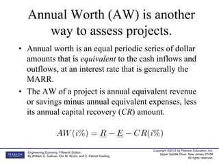 Copyright ©2012 by Pearson Education, Inc.
Upper Saddle River, New Jersey 07458
All rights reserved.
Engineering Economy, Fifteenth Edition
By William G. Sullivan, Elin M. Wicks, and C. Patrick Koelling
Annual Worth (AW) is another
way to assess projects.
• Annual worth is an equal periodic series of dollar
amounts that is equivalent to the cash inflows and
outflows, at an interest rate that is generally the
MARR.
• The AW of a project is annual equivalent revenue
or savings minus annual equivalent expenses, less
its annual capital recovery (CR) amount.
 