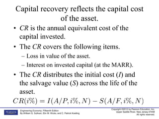 Copyright ©2012 by Pearson Education, Inc.
Upper Saddle River, New Jersey 07458
All rights reserved.
Engineering Economy, Fifteenth Edition
By William G. Sullivan, Elin M. Wicks, and C. Patrick Koelling
Capital recovery reflects the capital cost
of the asset.
• CR is the annual equivalent cost of the
capital invested.
• The CR covers the following items.
– Loss in value of the asset.
– Interest on invested capital (at the MARR).
• The CR distributes the initial cost (I) and
the salvage value (S) across the life of the
asset.
 