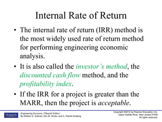 Copyright ©2012 by Pearson Education, Inc.
Upper Saddle River, New Jersey 07458
All rights reserved.
Engineering Economy, Fifteenth Edition
By William G. Sullivan, Elin M. Wicks, and C. Patrick Koelling
Internal Rate of Return
• The internal rate of return (IRR) method is
the most widely used rate of return method
for performing engineering economic
analysis.
• It is also called the investor’s method, the
discounted cash flow method, and the
profitability index.
• If the IRR for a project is greater than the
MARR, then the project is acceptable.
 