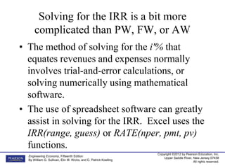 Copyright ©2012 by Pearson Education, Inc.
Upper Saddle River, New Jersey 07458
All rights reserved.
Engineering Economy, Fifteenth Edition
By William G. Sullivan, Elin M. Wicks, and C. Patrick Koelling
Solving for the IRR is a bit more
complicated than PW, FW, or AW
• The method of solving for the i'% that
equates revenues and expenses normally
involves trial-and-error calculations, or
solving numerically using mathematical
software.
• The use of spreadsheet software can greatly
assist in solving for the IRR. Excel uses the
IRR(range, guess) or RATE(nper, pmt, pv)
functions.
 