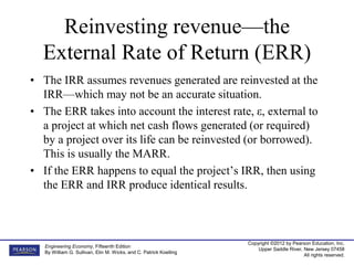 Copyright ©2012 by Pearson Education, Inc.
Upper Saddle River, New Jersey 07458
All rights reserved.
Engineering Economy, Fifteenth Edition
By William G. Sullivan, Elin M. Wicks, and C. Patrick Koelling
Reinvesting revenue—the
External Rate of Return (ERR)
• The IRR assumes revenues generated are reinvested at the
IRR—which may not be an accurate situation.
• The ERR takes into account the interest rate, ε, external to
a project at which net cash flows generated (or required)
by a project over its life can be reinvested (or borrowed).
This is usually the MARR.
• If the ERR happens to equal the project’s IRR, then using
the ERR and IRR produce identical results.
 