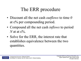 Copyright ©2012 by Pearson Education, Inc.
Upper Saddle River, New Jersey 07458
All rights reserved.
Engineering Economy, Fifteenth Edition
By William G. Sullivan, Elin M. Wicks, and C. Patrick Koelling
The ERR procedure
• Discount all the net cash outflows to time 0
at ε% per compounding period.
• Compound all the net cash inflows to period
N at at ε%.
• Solve for the ERR, the interest rate that
establishes equivalence between the two
quantities.
 