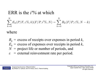Copyright ©2012 by Pearson Education, Inc.
Upper Saddle River, New Jersey 07458
All rights reserved.
Engineering Economy, Fifteenth Edition
By William G. Sullivan, Elin M. Wicks, and C. Patrick Koelling
ERR is the i'% at which
where
Rk = excess of receipts over expenses in period k,
Ek = excess of expenses over receipts in period k,
N = project life or number of periods, and
ε = external reinvestment rate per period.
 