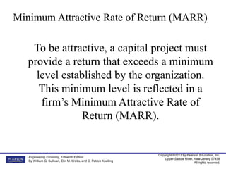 Copyright ©2012 by Pearson Education, Inc.
Upper Saddle River, New Jersey 07458
All rights reserved.
Engineering Economy, Fifteenth Edition
By William G. Sullivan, Elin M. Wicks, and C. Patrick Koelling
To be attractive, a capital project must
provide a return that exceeds a minimum
level established by the organization.
This minimum level is reflected in a
firm’s Minimum Attractive Rate of
Return (MARR).
Minimum Attractive Rate of Return (MARR)
 