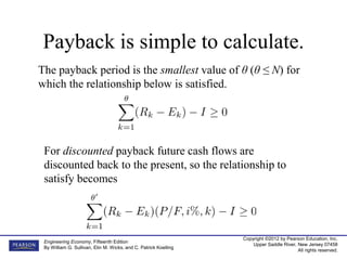 Copyright ©2012 by Pearson Education, Inc.
Upper Saddle River, New Jersey 07458
All rights reserved.
Engineering Economy, Fifteenth Edition
By William G. Sullivan, Elin M. Wicks, and C. Patrick Koelling
Payback is simple to calculate.
The payback period is the smallest value of θ (θ ≤ N) for
which the relationship below is satisfied.
For discounted payback future cash flows are
discounted back to the present, so the relationship to
satisfy becomes
 