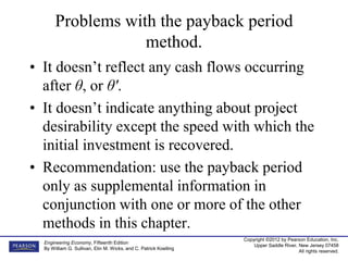 Copyright ©2012 by Pearson Education, Inc.
Upper Saddle River, New Jersey 07458
All rights reserved.
Engineering Economy, Fifteenth Edition
By William G. Sullivan, Elin M. Wicks, and C. Patrick Koelling
Problems with the payback period
method.
• It doesn’t reflect any cash flows occurring
after θ, or θ'.
• It doesn’t indicate anything about project
desirability except the speed with which the
initial investment is recovered.
• Recommendation: use the payback period
only as supplemental information in
conjunction with one or more of the other
methods in this chapter.
 