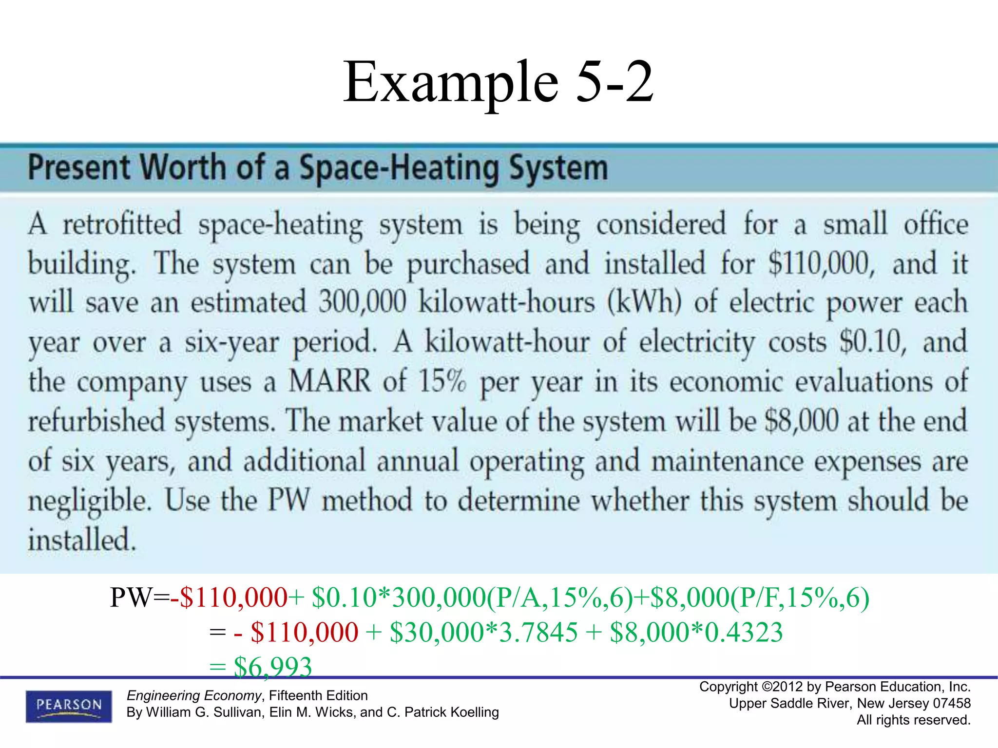 Copyright ©2012 by Pearson Education, Inc.
Upper Saddle River, New Jersey 07458
All rights reserved.
Engineering Economy, Fifteenth Edition
By William G. Sullivan, Elin M. Wicks, and C. Patrick Koelling
Example 5-2
PW=-$110,000+ $0.10*300,000(P/A,15%,6)+$8,000(P/F,15%,6)
= - $110,000 + $30,000*3.7845 + $8,000*0.4323
= $6,993
 