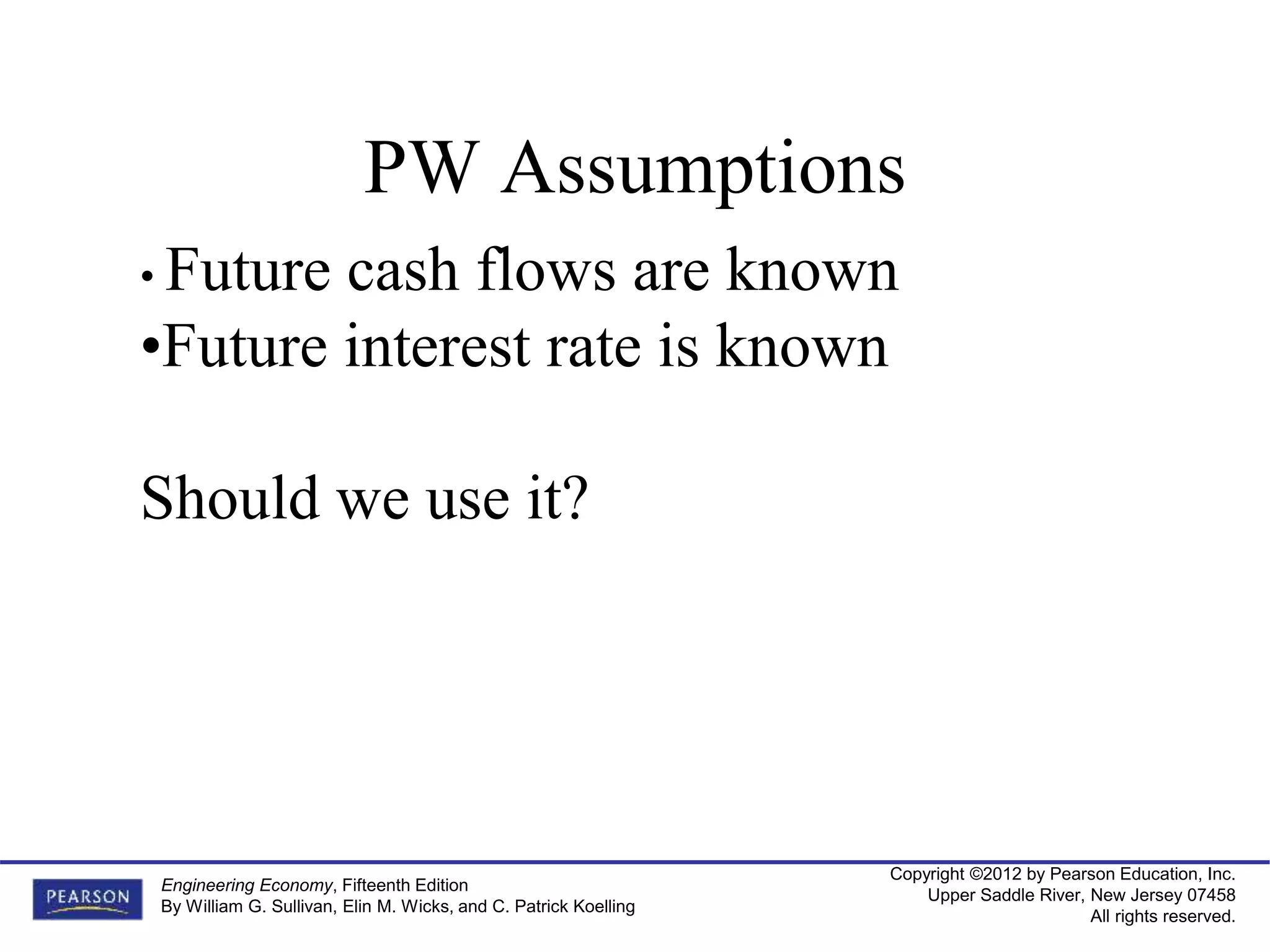 Copyright ©2012 by Pearson Education, Inc.
Upper Saddle River, New Jersey 07458
All rights reserved.
Engineering Economy, Fifteenth Edition
By William G. Sullivan, Elin M. Wicks, and C. Patrick Koelling
PW Assumptions
• Future cash flows are known
•Future interest rate is known
Should we use it?
 