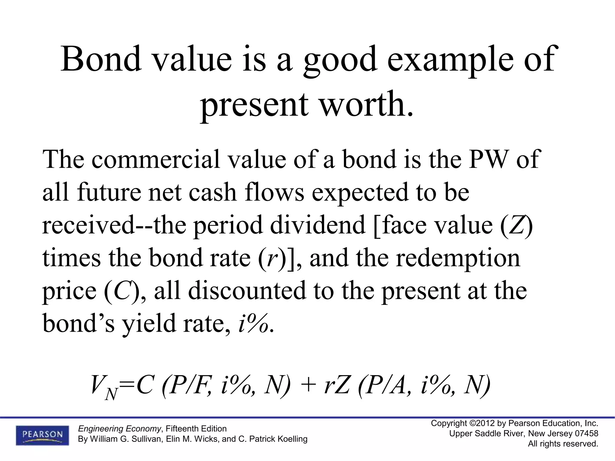 Copyright ©2012 by Pearson Education, Inc.
Upper Saddle River, New Jersey 07458
All rights reserved.
Engineering Economy, Fifteenth Edition
By William G. Sullivan, Elin M. Wicks, and C. Patrick Koelling
Bond value is a good example of
present worth.
The commercial value of a bond is the PW of
all future net cash flows expected to be
received--the period dividend [face value (Z)
times the bond rate (r)], and the redemption
price (C), all discounted to the present at the
bond’s yield rate, i%.
VN=C (P/F, i%, N) + rZ (P/A, i%, N)
 