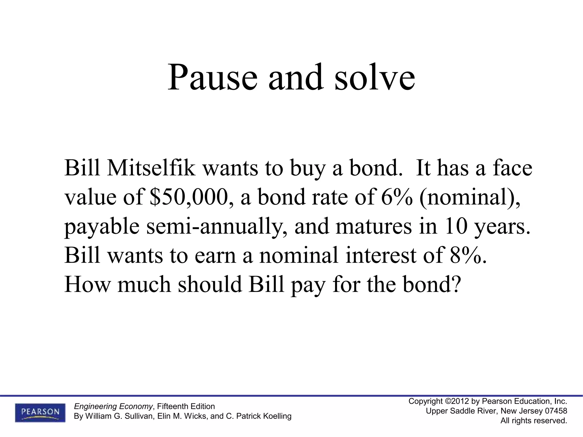 Copyright ©2012 by Pearson Education, Inc.
Upper Saddle River, New Jersey 07458
All rights reserved.
Engineering Economy, Fifteenth Edition
By William G. Sullivan, Elin M. Wicks, and C. Patrick Koelling
Bill Mitselfik wants to buy a bond. It has a face
value of $50,000, a bond rate of 6% (nominal),
payable semi-annually, and matures in 10 years.
Bill wants to earn a nominal interest of 8%.
How much should Bill pay for the bond?
Pause and solve
 