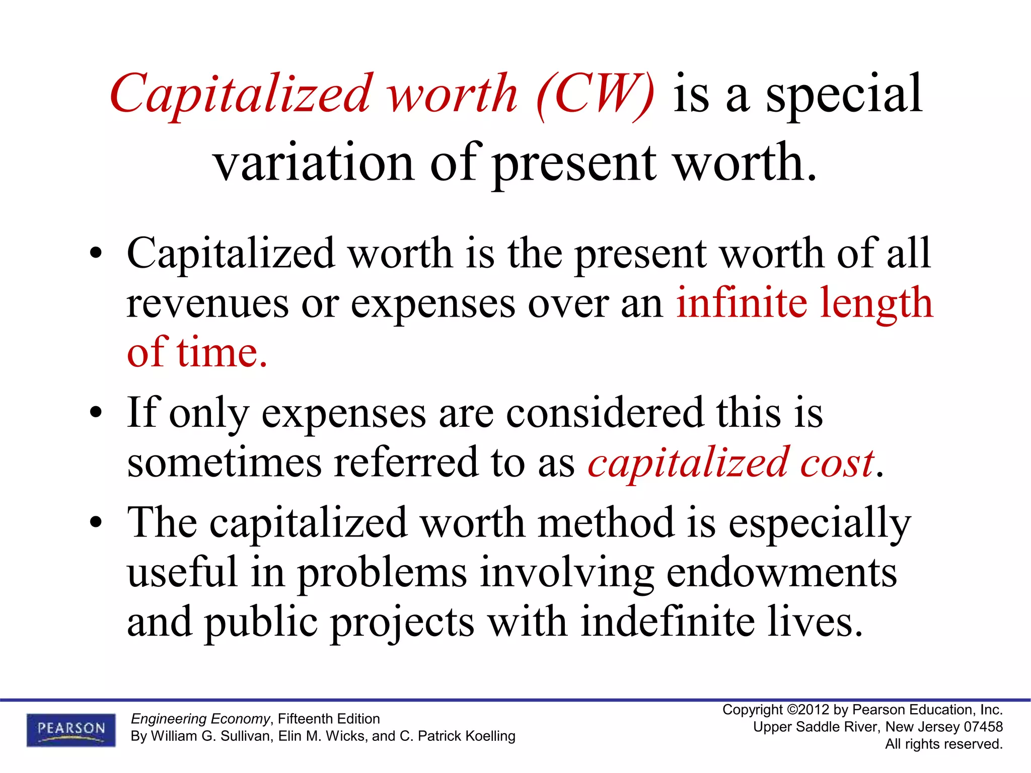 Copyright ©2012 by Pearson Education, Inc.
Upper Saddle River, New Jersey 07458
All rights reserved.
Engineering Economy, Fifteenth Edition
By William G. Sullivan, Elin M. Wicks, and C. Patrick Koelling
Capitalized worth (CW) is a special
variation of present worth.
• Capitalized worth is the present worth of all
revenues or expenses over an infinite length
of time.
• If only expenses are considered this is
sometimes referred to as capitalized cost.
• The capitalized worth method is especially
useful in problems involving endowments
and public projects with indefinite lives.
 