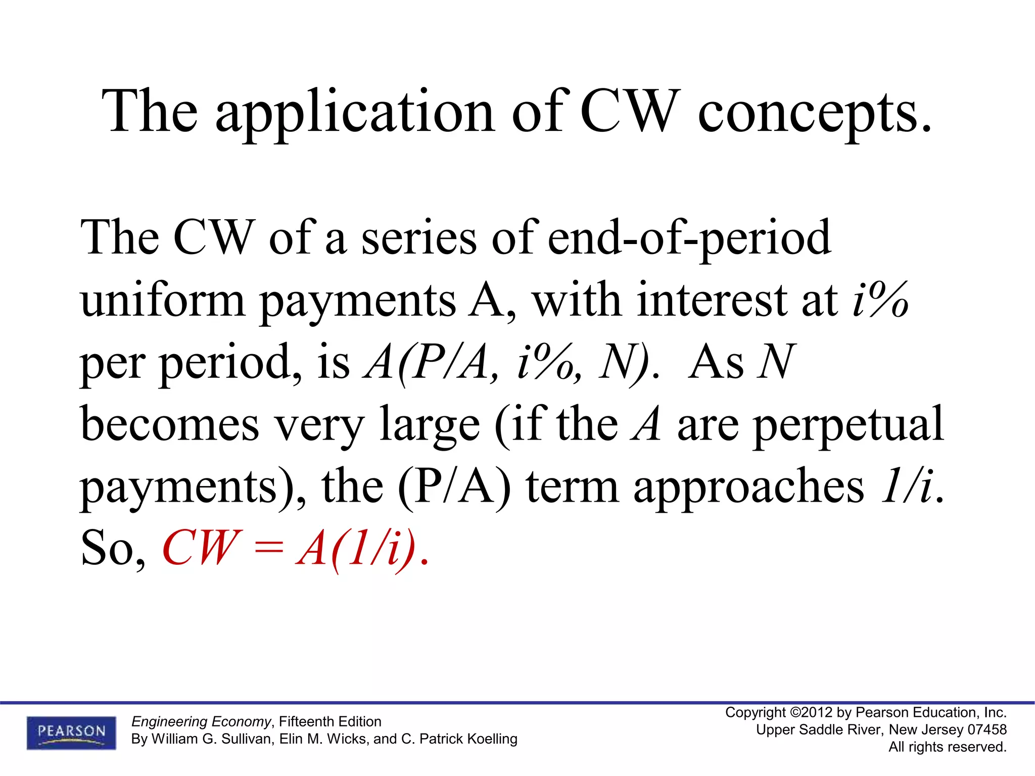 Copyright ©2012 by Pearson Education, Inc.
Upper Saddle River, New Jersey 07458
All rights reserved.
Engineering Economy, Fifteenth Edition
By William G. Sullivan, Elin M. Wicks, and C. Patrick Koelling
The application of CW concepts.
The CW of a series of end-of-period
uniform payments A, with interest at i%
per period, is A(P/A, i%, N). As N
becomes very large (if the A are perpetual
payments), the (P/A) term approaches 1/i.
So, CW = A(1/i).
 
