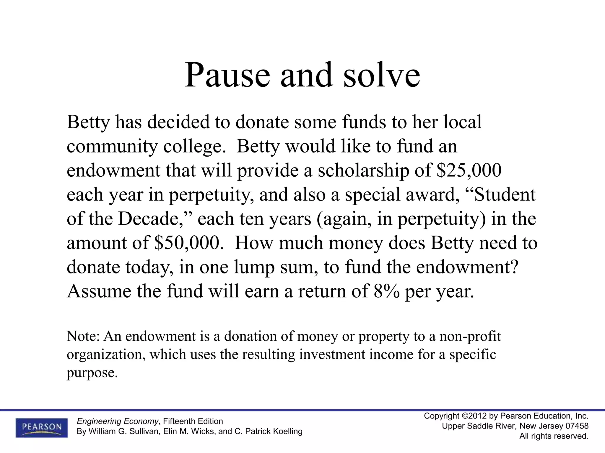 Copyright ©2012 by Pearson Education, Inc.
Upper Saddle River, New Jersey 07458
All rights reserved.
Engineering Economy, Fifteenth Edition
By William G. Sullivan, Elin M. Wicks, and C. Patrick Koelling
Betty has decided to donate some funds to her local
community college. Betty would like to fund an
endowment that will provide a scholarship of $25,000
each year in perpetuity, and also a special award, “Student
of the Decade,” each ten years (again, in perpetuity) in the
amount of $50,000. How much money does Betty need to
donate today, in one lump sum, to fund the endowment?
Assume the fund will earn a return of 8% per year.
Note: An endowment is a donation of money or property to a non-profit
organization, which uses the resulting investment income for a specific
purpose.
Pause and solve
 