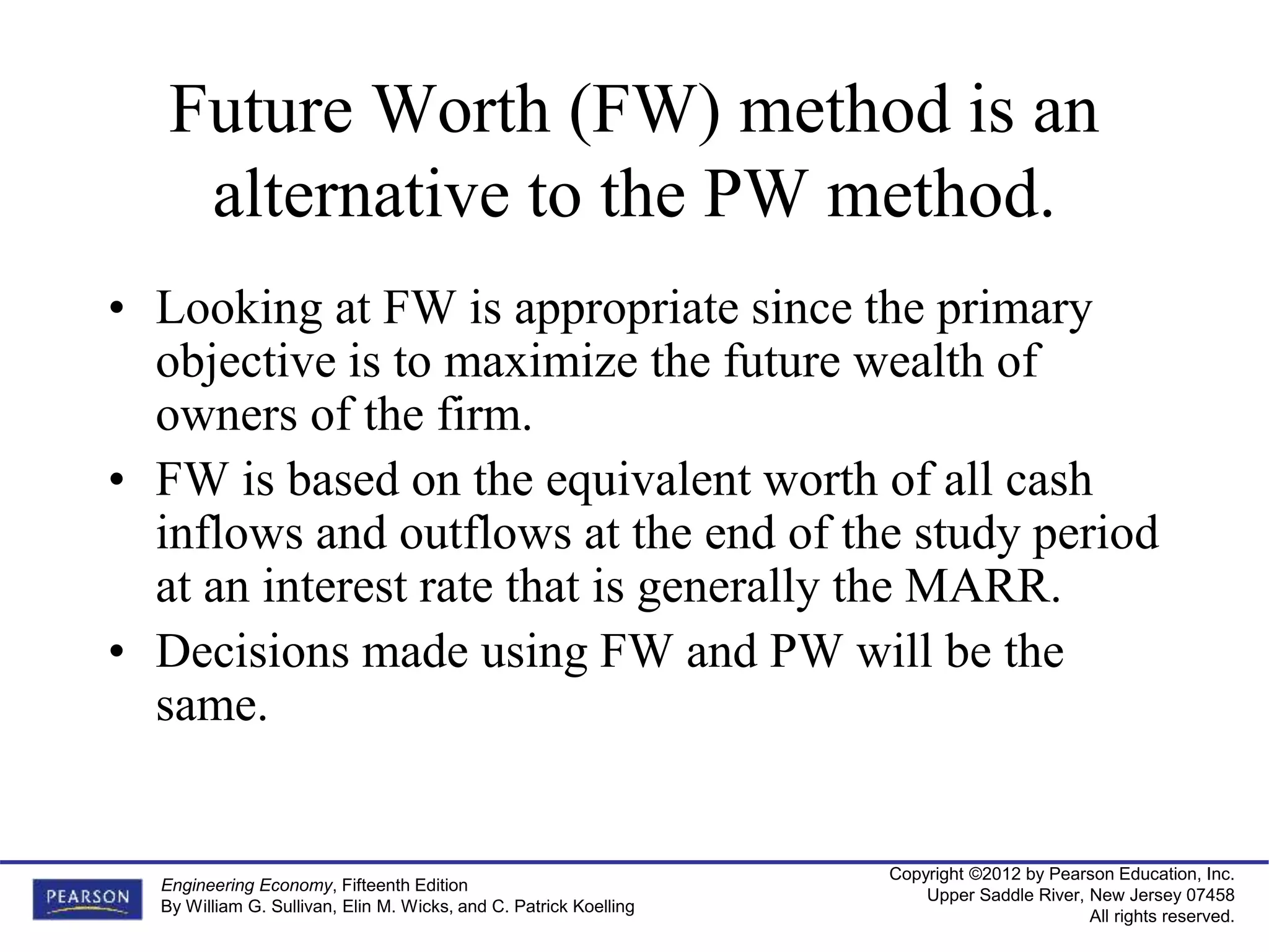 Copyright ©2012 by Pearson Education, Inc.
Upper Saddle River, New Jersey 07458
All rights reserved.
Engineering Economy, Fifteenth Edition
By William G. Sullivan, Elin M. Wicks, and C. Patrick Koelling
Future Worth (FW) method is an
alternative to the PW method.
• Looking at FW is appropriate since the primary
objective is to maximize the future wealth of
owners of the firm.
• FW is based on the equivalent worth of all cash
inflows and outflows at the end of the study period
at an interest rate that is generally the MARR.
• Decisions made using FW and PW will be the
same.
 