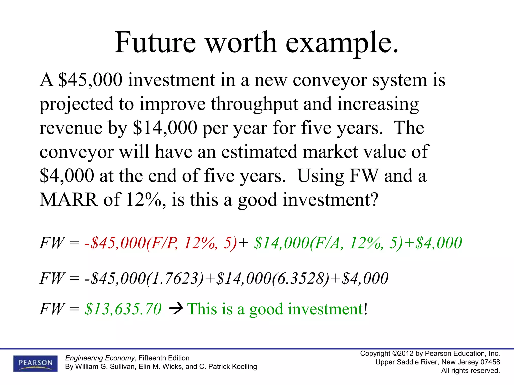 Copyright ©2012 by Pearson Education, Inc.
Upper Saddle River, New Jersey 07458
All rights reserved.
Engineering Economy, Fifteenth Edition
By William G. Sullivan, Elin M. Wicks, and C. Patrick Koelling
Future worth example.
A $45,000 investment in a new conveyor system is
projected to improve throughput and increasing
revenue by $14,000 per year for five years. The
conveyor will have an estimated market value of
$4,000 at the end of five years. Using FW and a
MARR of 12%, is this a good investment?
FW = -$45,000(F/P, 12%, 5)+ $14,000(F/A, 12%, 5)+$4,000
FW = $13,635.70  This is a good investment!
FW = -$45,000(1.7623)+$14,000(6.3528)+$4,000
 