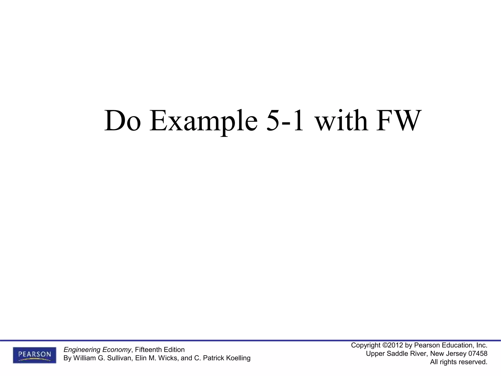 Copyright ©2012 by Pearson Education, Inc.
Upper Saddle River, New Jersey 07458
All rights reserved.
Engineering Economy, Fifteenth Edition
By William G. Sullivan, Elin M. Wicks, and C. Patrick Koelling
Do Example 5-1 with FW
 
