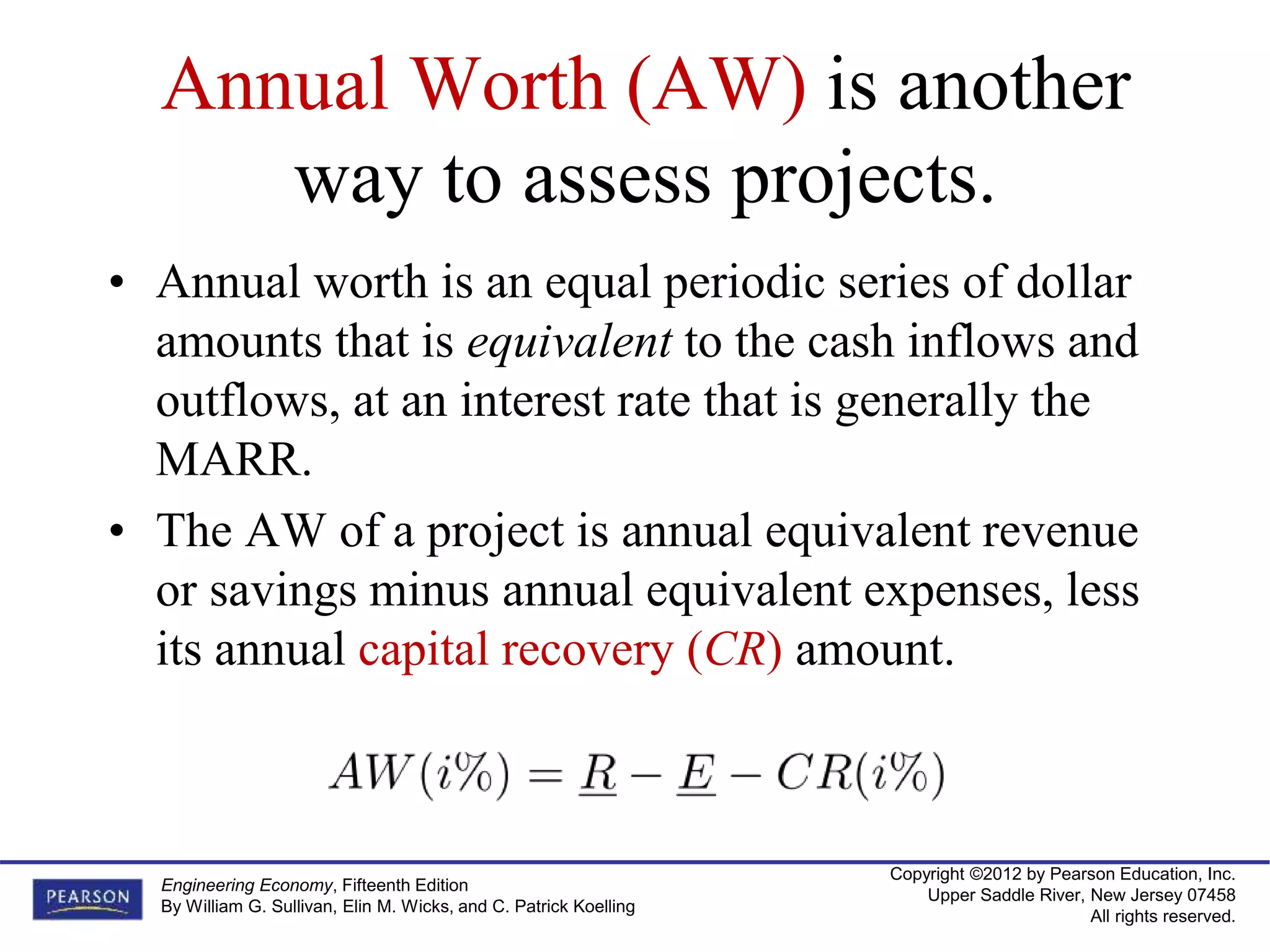 Copyright ©2012 by Pearson Education, Inc.
Upper Saddle River, New Jersey 07458
All rights reserved.
Engineering Economy, Fifteenth Edition
By William G. Sullivan, Elin M. Wicks, and C. Patrick Koelling
Annual Worth (AW) is another
way to assess projects.
• Annual worth is an equal periodic series of dollar
amounts that is equivalent to the cash inflows and
outflows, at an interest rate that is generally the
MARR.
• The AW of a project is annual equivalent revenue
or savings minus annual equivalent expenses, less
its annual capital recovery (CR) amount.
 